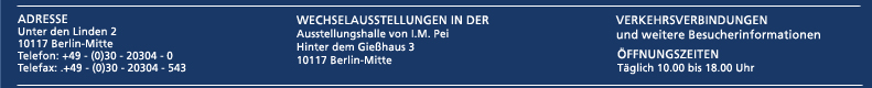 Adresse: Unter den Linden 2, 10117 Berlin, Telefon: 0049 (0) 30 20 30 4 - 0, Telefax: 0049 (0) 30 - 20 30 4 - 543, Wechselausstellungen in der Ausstellungshalle von I.M.Pei, Hinter dem Gießhaus 3, 10117 Berlin,. Link: Verkehrsverbindungen und weitere Besucherinformationen. Öffnungszeiten: Täglich 10.00 bis 18.00 Uhr